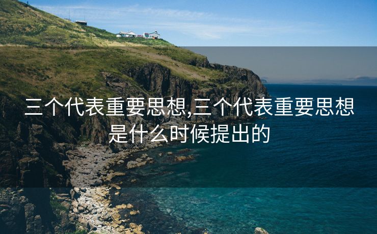 三个代表重要思想,三个代表重要思想是什么时候提出的 三个代表重要思想,三个代表重要思想是什么时候提出的