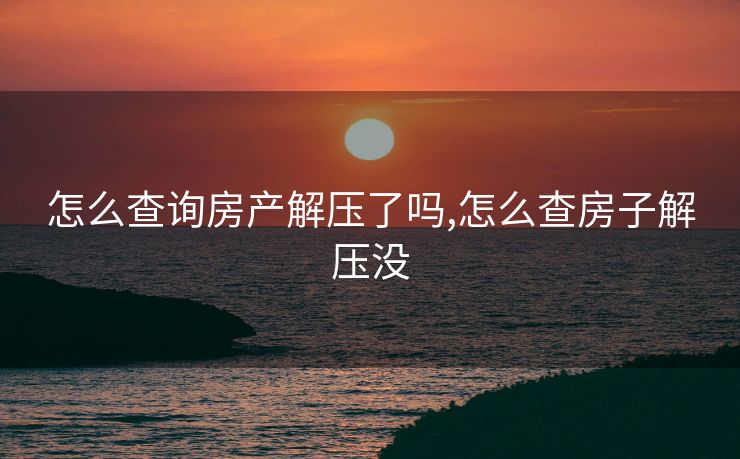 怎么查询房产解压了吗,怎么查房子解压没