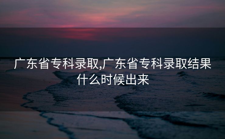 广东省专科录取,广东省专科录取结果什么时候出来