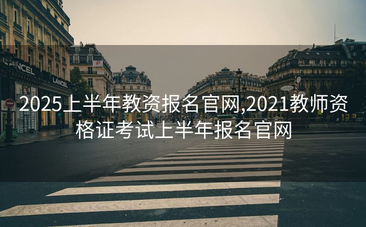 2025上半年教资报名官网,2021教师资格证考试上半年报名官网