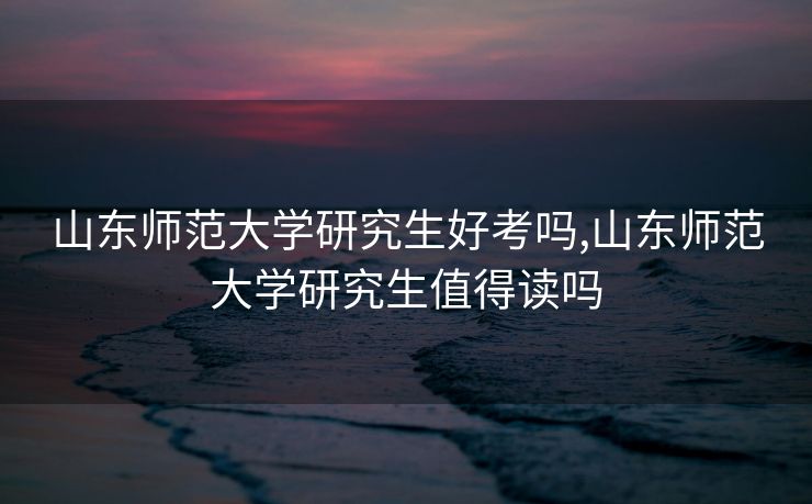 山东师范大学研究生好考吗,山东师范大学研究生值得读吗