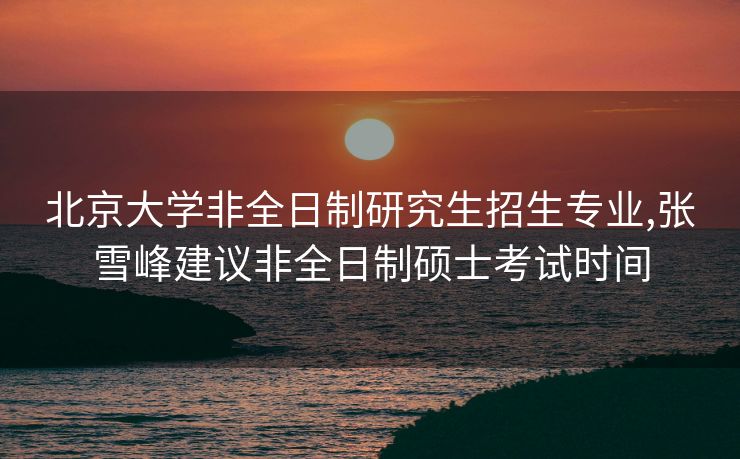 北京大学非全日制研究生招生专业,张雪峰建议非全日制硕士考试时间