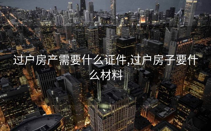 过户房产需要什么证件,过户房子要什么材料