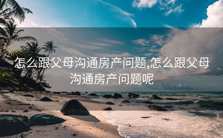 怎么跟父母沟通房产问题,怎么跟父母沟通房产问题呢