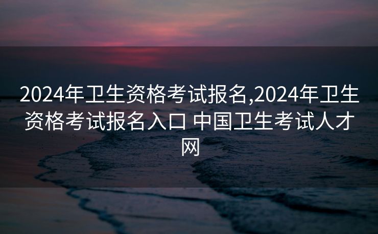 2024年卫生资格考试报名,2024年卫生资格考试报名入口 中国卫生考试人才网
