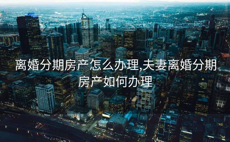 离婚分期房产怎么办理,夫妻离婚分期房产如何办理