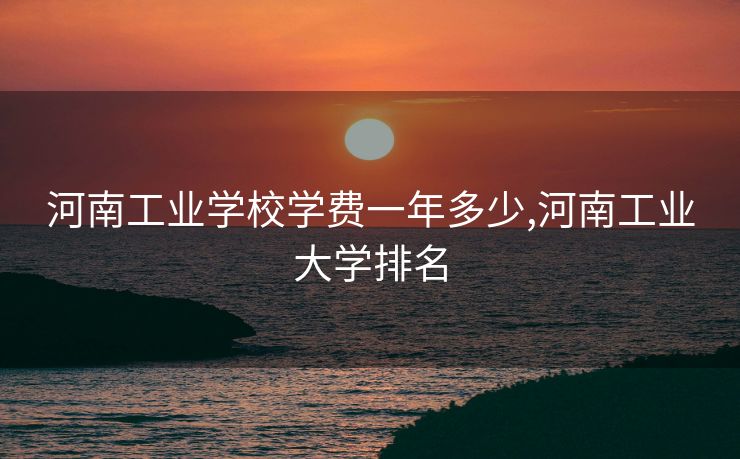 河南工业学校学费一年多少,河南工业大学排名