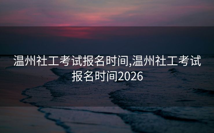 温州社工考试报名时间,温州社工考试报名时间2026