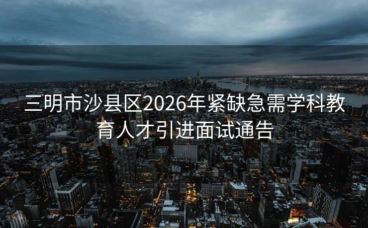 三明市沙县区2026年紧缺急需学科教育人才引进面试通告