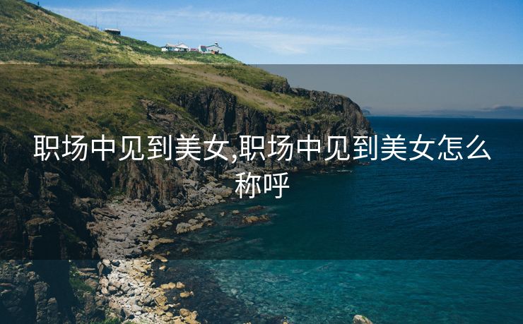 职场中见到美女,职场中见到美女怎么称呼 职场中见到美女,职场中见到美女怎么称呼