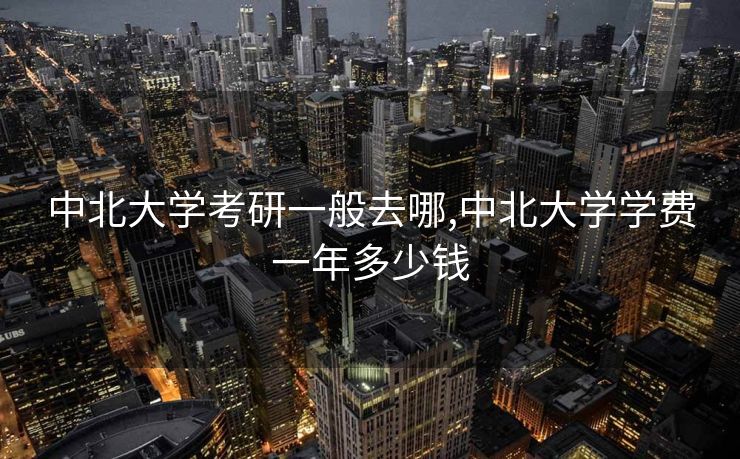 中北大学考研一般去哪,中北大学学费一年多少钱