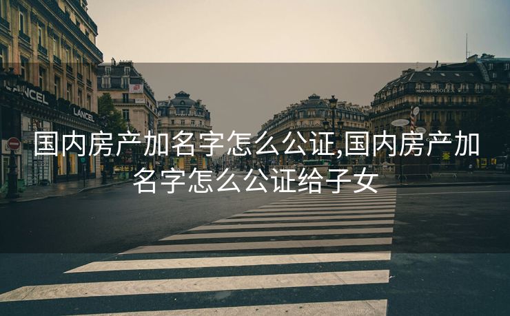 国内房产加名字怎么公证,国内房产加名字怎么公证给子女