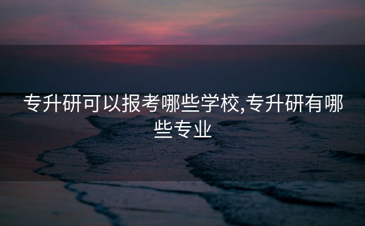 专升研可以报考哪些学校,专升研有哪些专业