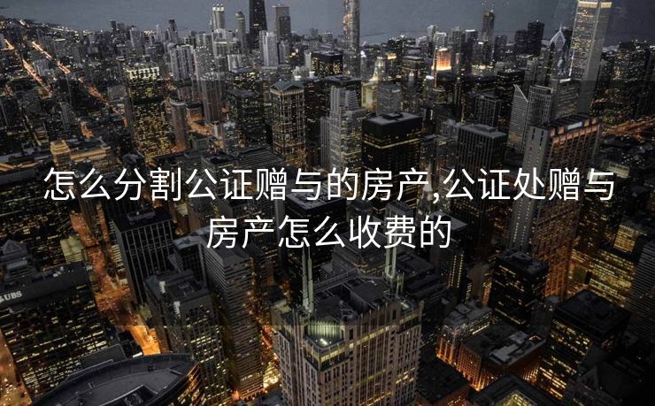 怎么分割公证赠与的房产,公证处赠与房产怎么收费的