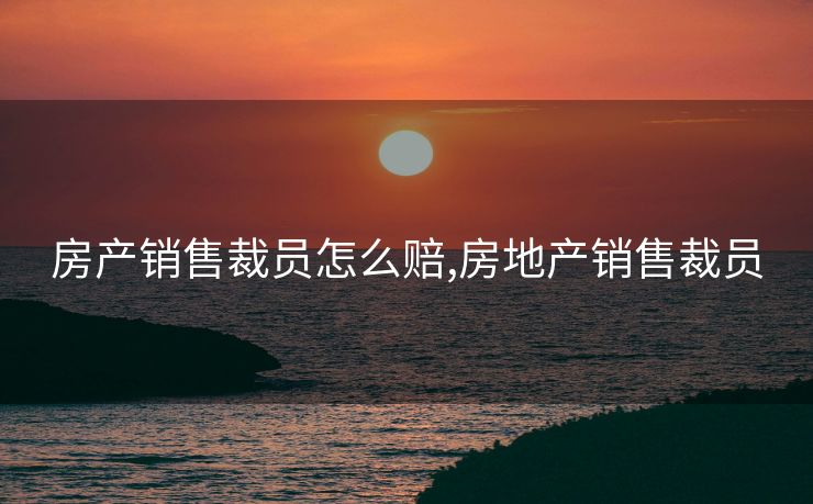 房产销售裁员怎么赔,房地产销售裁员