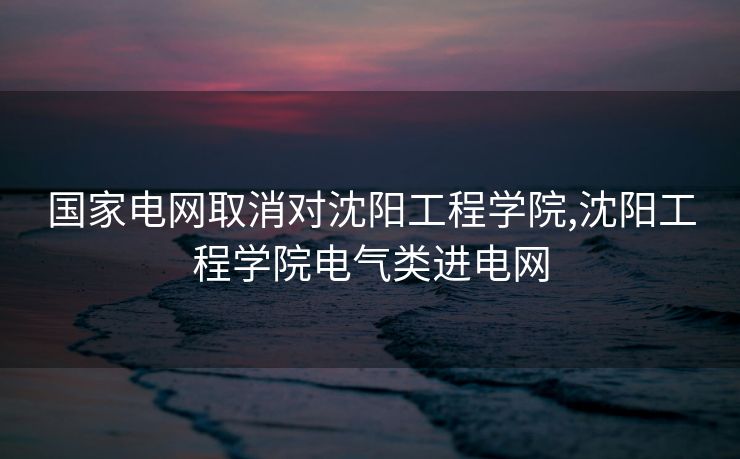 国家电网取消对沈阳工程学院,沈阳工程学院电气类进电网