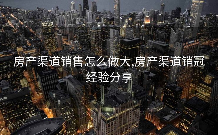 房产渠道销售怎么做大,房产渠道销冠经验分享