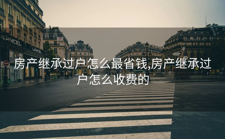 房产继承过户怎么最省钱,房产继承过户怎么收费的