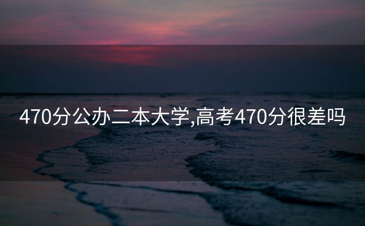 470分公办二本大学,高考470分很差吗
