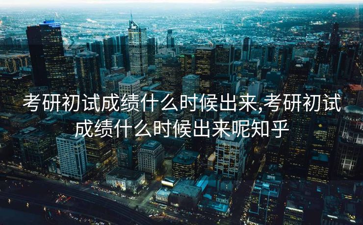 考研初试成绩什么时候出来,考研初试成绩什么时候出来呢知乎