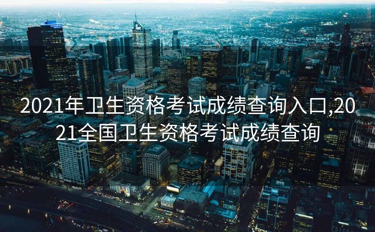 2021年卫生资格考试成绩查询入口,2021全国卫生资格考试成绩查询