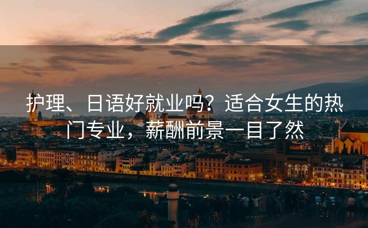 护理、日语好就业吗？适合女生的热门专业，薪酬前景一目了然