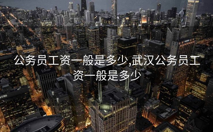 公务员工资一般是多少,武汉公务员工资一般是多少 公务员工资一般是多少,武汉公务员工资一般是多少