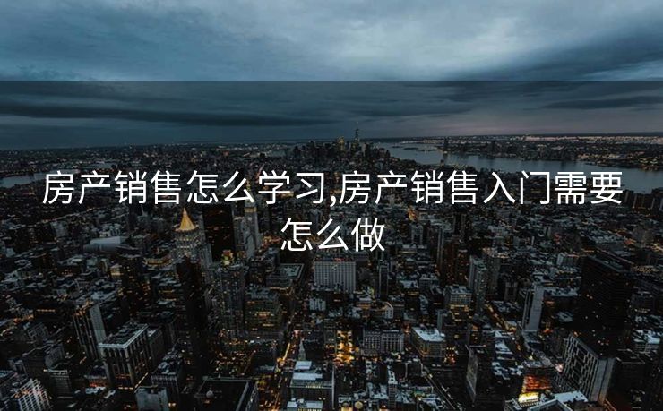 房产销售怎么学习,房产销售入门需要怎么做