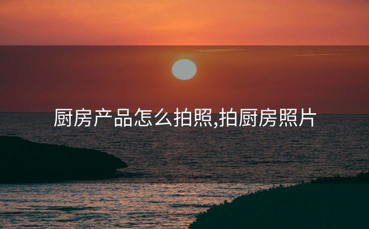 厨房产品怎么拍照,拍厨房照片