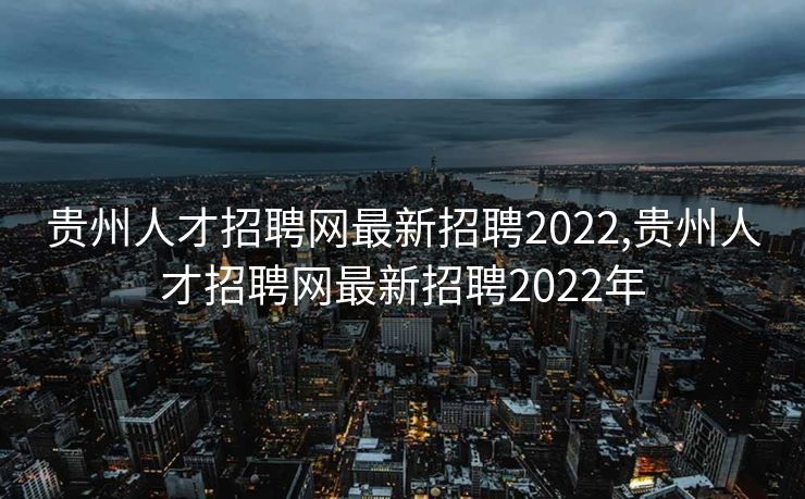 贵州人才招聘网最新招聘2022,贵州人才招聘网最新招聘2022年