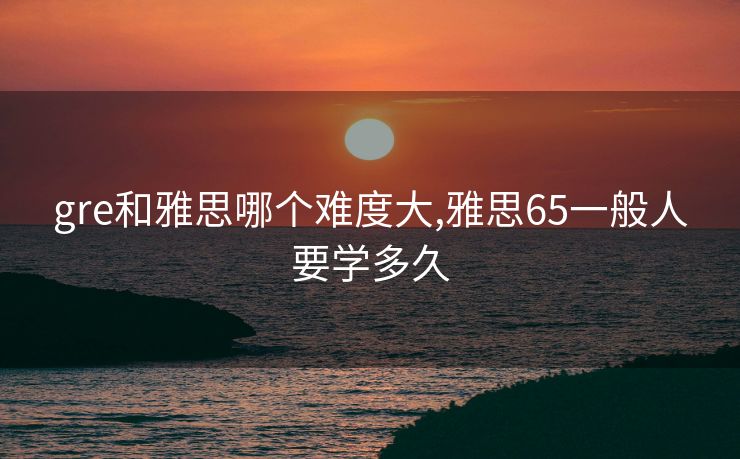 gre和雅思哪个难度大,雅思65一般人要学多久 gre和雅思哪个难度大,雅思65一般人要学多久