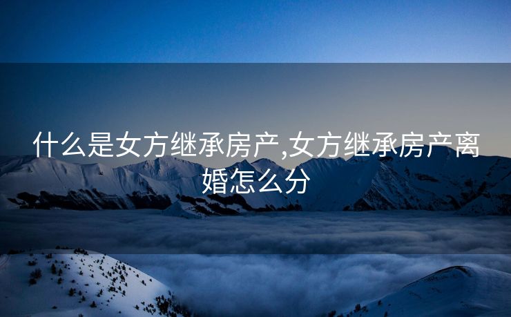 什么是女方继承房产,女方继承房产离婚怎么分