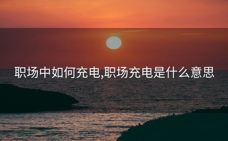 职场中如何充电,职场充电是什么意思 职场中如何充电,职场充电是什么意思