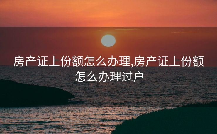 房产证上份额怎么办理,房产证上份额怎么办理过户 房产证上份额怎么办理,房产证上份额怎么办理过户