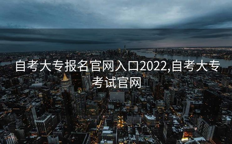 自考大专报名官网入口2022,自考大专考试官网