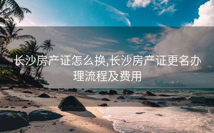 长沙房产证怎么换,长沙房产证更名办理流程及费用