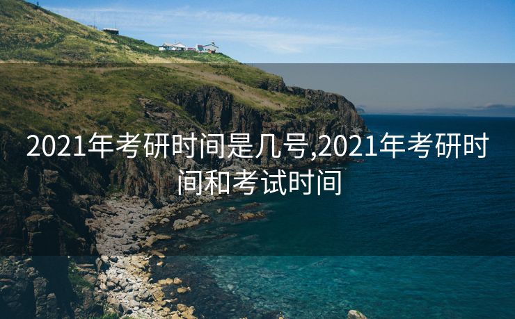 2021年考研时间是几号,2021年考研时间和考试时间