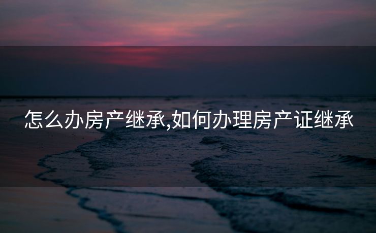 怎么办房产继承,如何办理房产证继承