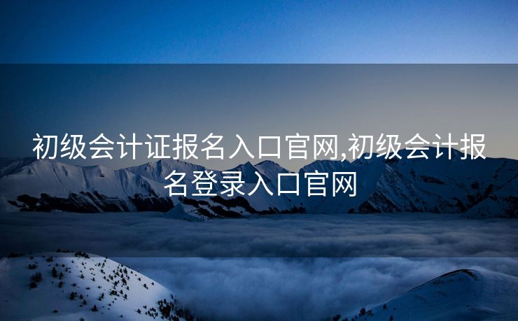 初级会计证报名入口官网,初级会计报名登录入口官网