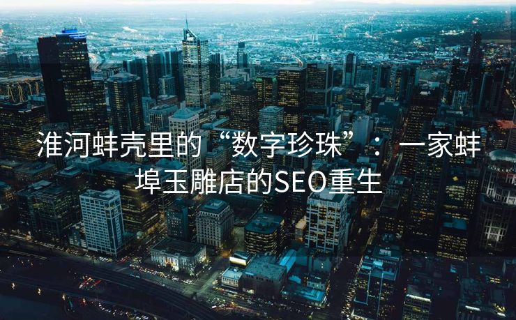 淮河蚌壳里的“数字珍珠”：一家蚌埠玉雕店的SEO重生