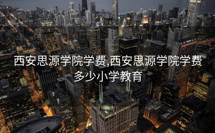 西安思源学院学费,西安思源学院学费多少小学教育 西安思源学院学费,西安思源学院学费多少小学教育