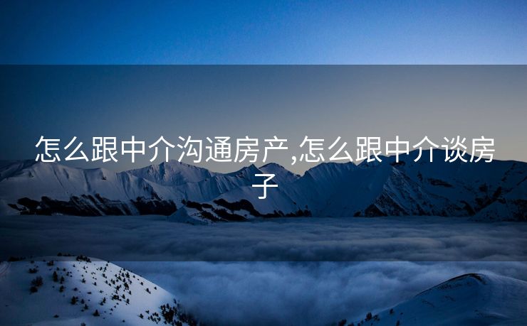 怎么跟中介沟通房产,怎么跟中介谈房子