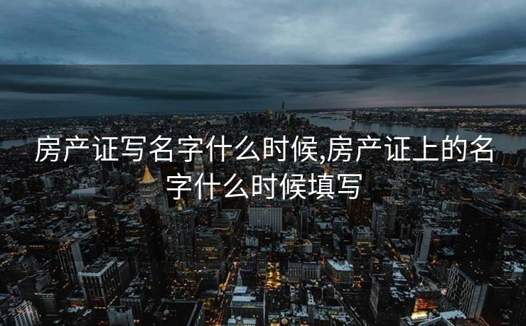 房产证写名字什么时候,房产证上的名字什么时候填写