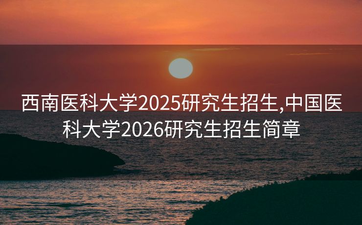 西南医科大学2025研究生招生,中国医科大学2026研究生招生简章
