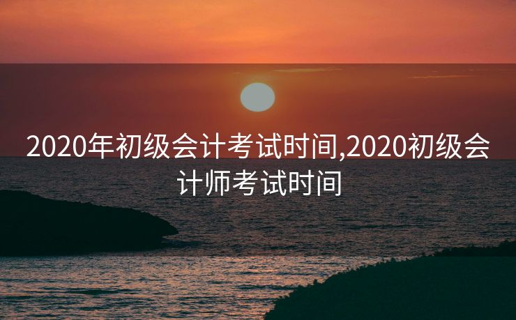 2020年初级会计考试时间,2020初级会计师考试时间
