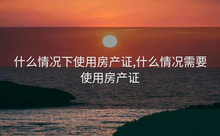 什么情况下使用房产证,什么情况需要使用房产证