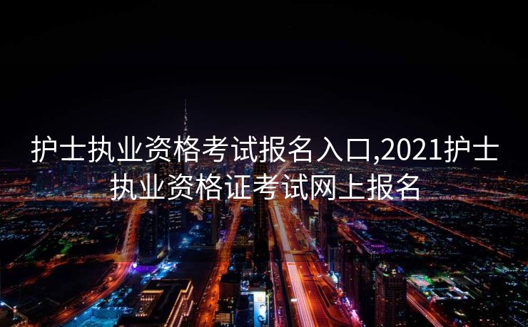护士执业资格考试报名入口,2021护士执业资格证考试网上报名