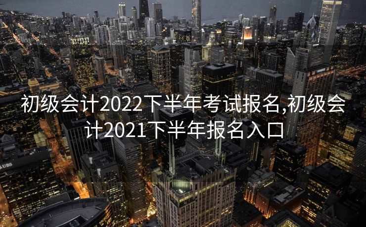 初级会计2022下半年考试报名,初级会计2021下半年报名入口