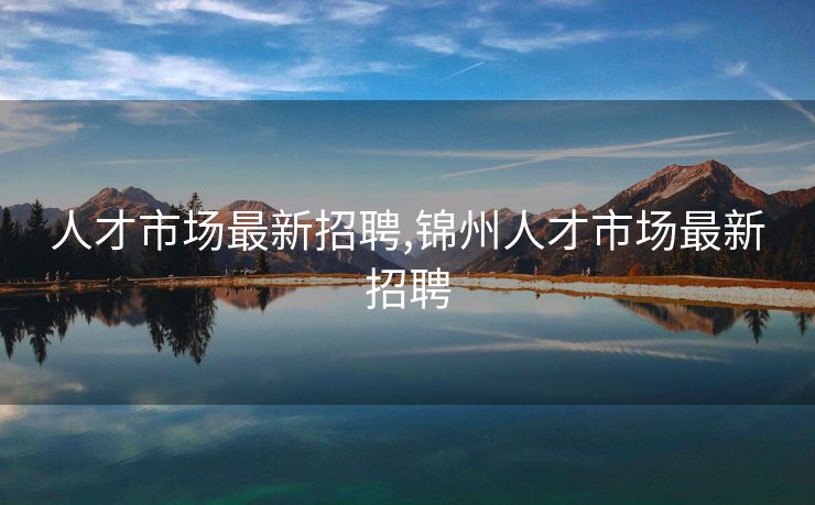 人才市场最新招聘,锦州人才市场最新招聘