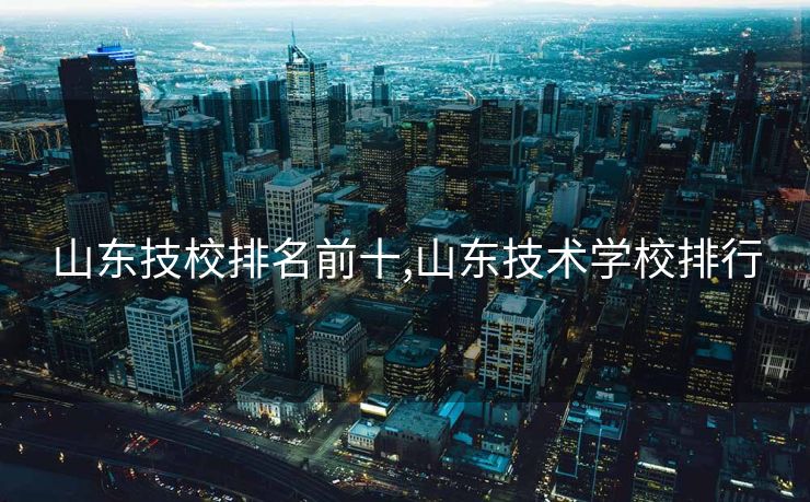 山东技校排名前十,山东技术学校排行